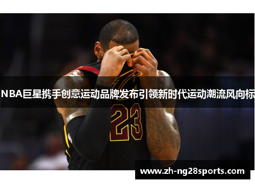 NBA巨星携手创意运动品牌发布引领新时代运动潮流风向标