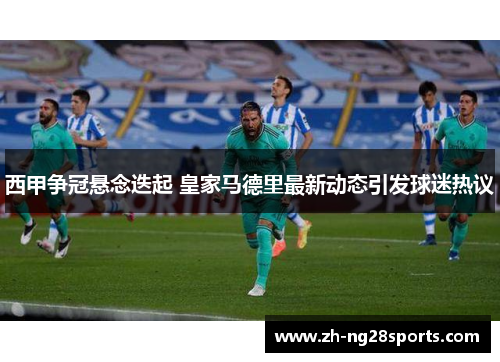 西甲争冠悬念迭起 皇家马德里最新动态引发球迷热议