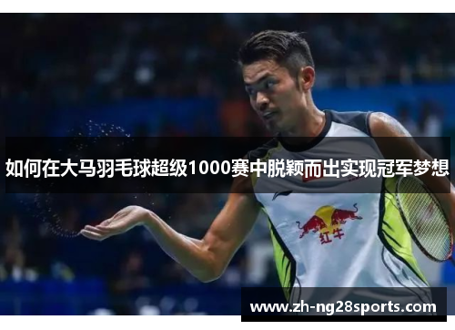 如何在大马羽毛球超级1000赛中脱颖而出实现冠军梦想