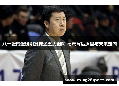 八一张博退役引发球迷五大疑问 揭示背后原因与未来走向
