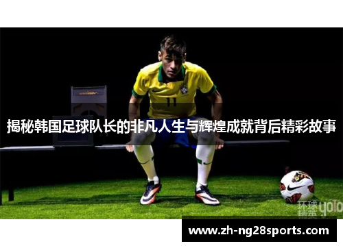 揭秘韩国足球队长的非凡人生与辉煌成就背后精彩故事